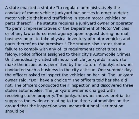 A state enacted a statute "to regulate administratively the conduct of motor vehicle junkyard businesses in order to deter motor vehicle theft and trafficking in stolen motor vehicles or parts thereof." The statute requires a junkyard owner or operator "to permit representatives of the Department of Motor Vehicles or of any law enforcement agency upon request during normal business hours to take physical inventory of motor vehicles and parts thereof on the premises." The statute also states that a failure to comply with any of its requirements constitutes a felony. Police officers assigned to their city's Automobile Crimes Unit periodically visited all motor vehicle junkyards in town to make the inspections permitted by the statute. A junkyard owner conducted such a business in the city at issue. One summer day, the officers asked to inspect the vehicles on her lot. The junkyard owner said, "Do I have a choice?" The officers told her she did not. The officers conducted their inspection and discovered three stolen automobiles. The junkyard owner is charged with receiving stolen property. The junkyard owner moves pretrial to suppress the evidence relating to the three automobiles on the ground that the inspection was unconstitutional. Her motion should be