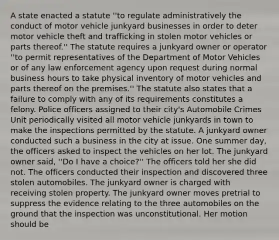 A state enacted a statute ''to regulate administratively the conduct of motor vehicle junkyard businesses in order to deter motor vehicle theft and trafficking in stolen motor vehicles or parts thereof.'' The statute requires a junkyard owner or operator ''to permit representatives of the Department of Motor Vehicles or of any law enforcement agency upon request during normal business hours to take physical inventory of motor vehicles and parts thereof on the premises.'' The statute also states that a failure to comply with any of its requirements constitutes a felony. Police officers assigned to their city's Automobile Crimes Unit periodically visited all motor vehicle junkyards in town to make the inspections permitted by the statute. A junkyard owner conducted such a business in the city at issue. One summer day, the officers asked to inspect the vehicles on her lot. The junkyard owner said, ''Do I have a choice?'' The officers told her she did not. The officers conducted their inspection and discovered three stolen automobiles. The junkyard owner is charged with receiving stolen property. The junkyard owner moves pretrial to suppress the evidence relating to the three automobiles on the ground that the inspection was unconstitutional. Her motion should be