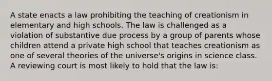 A state enacts a law prohibiting the teaching of creationism in elementary and high schools. The law is challenged as a violation of substantive due process by a group of parents whose children attend a private high school that teaches creationism as one of several theories of the universe's origins in science class. A reviewing court is most likely to hold that the law is: