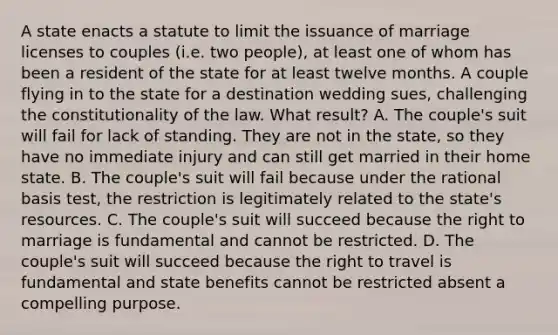 A state enacts a statute to limit the issuance of marriage licenses to couples (i.e. two people), at least one of whom has been a resident of the state for at least twelve months. A couple flying in to the state for a destination wedding sues, challenging the constitutionality of the law. What result? A. The couple's suit will fail for lack of standing. They are not in the state, so they have no immediate injury and can still get married in their home state. B. The couple's suit will fail because under the rational basis test, the restriction is legitimately related to the state's resources. C. The couple's suit will succeed because the right to marriage is fundamental and cannot be restricted. D. The couple's suit will succeed because the right to travel is fundamental and state benefits cannot be restricted absent a compelling purpose.