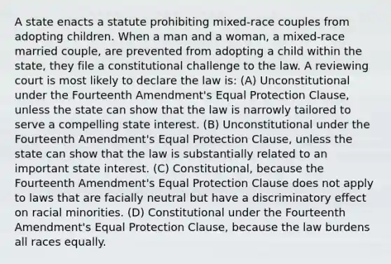 A state enacts a statute prohibiting mixed-race couples from adopting children. When a man and a woman, a mixed-race married couple, are prevented from adopting a child within the state, they file a constitutional challenge to the law. A reviewing court is most likely to declare the law is: (A) Unconstitutional under the Fourteenth Amendment's Equal Protection Clause, unless the state can show that the law is narrowly tailored to serve a compelling state interest. (B) Unconstitutional under the Fourteenth Amendment's Equal Protection Clause, unless the state can show that the law is substantially related to an important state interest. (C) Constitutional, because the Fourteenth Amendment's Equal Protection Clause does not apply to laws that are facially neutral but have a discriminatory effect on racial minorities. (D) Constitutional under the Fourteenth Amendment's Equal Protection Clause, because the law burdens all races equally.