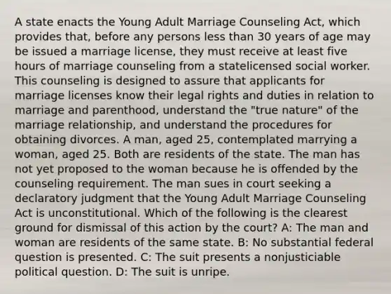 A state enacts the Young Adult Marriage Counseling Act, which provides that, before any persons less than 30 years of age may be issued a marriage license, they must receive at least five hours of marriage counseling from a statelicensed social worker. This counseling is designed to assure that applicants for marriage licenses know their legal rights and duties in relation to marriage and parenthood, understand the "true nature" of the marriage relationship, and understand the procedures for obtaining divorces. A man, aged 25, contemplated marrying a woman, aged 25. Both are residents of the state. The man has not yet proposed to the woman because he is offended by the counseling requirement. The man sues in court seeking a declaratory judgment that the Young Adult Marriage Counseling Act is unconstitutional. Which of the following is the clearest ground for dismissal of this action by the court? A: The man and woman are residents of the same state. B: No substantial federal question is presented. C: The suit presents a nonjusticiable political question. D: The suit is unripe.