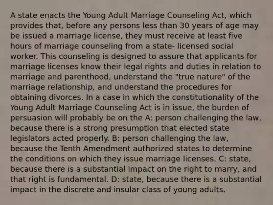 A state enacts the Young Adult Marriage Counseling Act, which provides that, before any persons <a href='https://www.questionai.com/knowledge/k7BtlYpAMX-less-than' class='anchor-knowledge'>less than</a> 30 years of age may be issued a marriage license, they must receive at least five hours of marriage counseling from a state- licensed social worker. This counseling is designed to assure that applicants for marriage licenses know their legal rights and duties in relation to marriage and parenthood, understand the "true nature" of the marriage relationship, and understand the procedures for obtaining divorces. In a case in which the constitutionality of the Young Adult Marriage Counseling Act is in issue, the burden of persuasion will probably be on the A: person challenging the law, because there is a strong presumption that elected state legislators acted properly. B: person challenging the law, because the Tenth Amendment authorized states to determine the conditions on which they issue marriage licenses. C: state, because there is a substantial impact on the right to marry, and that right is fundamental. D: state, because there is a substantial impact in the discrete and insular class of young adults.