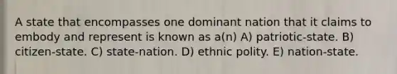 A state that encompasses one dominant nation that it claims to embody and represent is known as a(n) A) patriotic-state. B) citizen-state. C) state-nation. D) ethnic polity. E) nation-state.