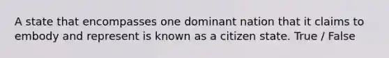 A state that encompasses one dominant nation that it claims to embody and represent is known as a citizen state. True / False