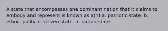 A state that encompasses one dominant nation that it claims to embody and represent is known as a(n) a. patriotic state. b. ethnic polity. c. citizen state. d. nation-state.