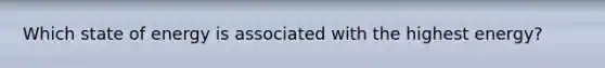 Which state of energy is associated with the highest energy?