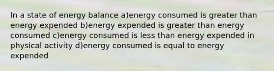 In a state of energy balance a)energy consumed is greater than energy expended b)energy expended is greater than energy consumed c)energy consumed is less than energy expended in physical activity d)energy consumed is equal to energy expended