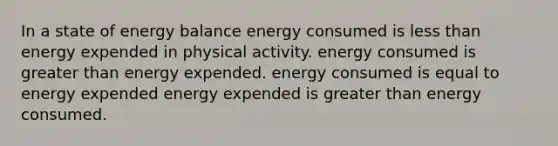 In a state of energy balance energy consumed is less than energy expended in physical activity. energy consumed is greater than energy expended. energy consumed is equal to energy expended energy expended is greater than energy consumed.