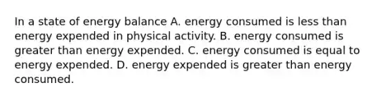 In a state of energy balance A. energy consumed is less than energy expended in physical activity. B. energy consumed is greater than energy expended. C. energy consumed is equal to energy expended. D. energy expended is greater than energy consumed.