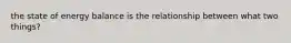 the state of energy balance is the relationship between what two things?