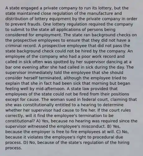 A state engaged a private company to run its lottery, but the state maintained close regulation of the manufacture and distribution of lottery equipment by the private company in order to prevent frauds. One lottery regulation required the company to submit to the state all applications of persons being considered for employment. The state ran background checks on the prospective employees to ensure that they did not have a criminal record. A prospective employee that did not pass the state background check could not be hired by the company. An employee of the company who had a poor work record and called in sick often was spotted by her supervisor dancing at a bar one evening after she had called in sick during the day. The supervisor immediately told the employee that she should consider herself terminated, although the employee tried to explain that she in fact had been sick that morning but began feeling well by mid-afternoon. A state law provided that employees of the state could not be fired from their positions except for cause. The woman sued in federal court, claiming that she was constitutionally entitled to a hearing to determine whether her supervisor had cause to fire her. If the court rules correctly, will it find the employee's termination to be constitutional? A) Yes, because no hearing was required since the supervisor witnessed the employee's misconduct. B) Yes, because the employer is free to fire employees at will. C) No, because it violates the employee's right to procedural due process. D) No, because of the state's regulation of the hiring process.