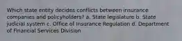 Which state entity decides conflicts between insurance companies and policyholders? a. State legislature b. State judicial system c. Office of Insurance Regulation d. Department of Financial Services Division