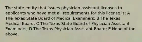 The state entity that issues physician assistant licenses to applicants who have met all requirements for this license is: A The Texas State Board of Medical Examiners; B The Texas Medical Board; C The Texas State Board of Physician Assistant Examiners; D The Texas Physician Assistant Board; E None of the above.