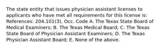 The state entity that issues physician assistant licenses to applicants who have met all requirements for this license is: References: 204.101(3), Occ. Code A. The Texas State Board of Medical Examiners; B. The Texas Medical Board; C. The Texas State Board of Physician Assistant Examiners; D. The Texas Physician Assistant Board; E. None of the above.