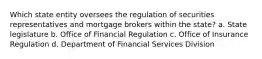 Which state entity oversees the regulation of securities representatives and mortgage brokers within the state? a. State legislature b. Office of Financial Regulation c. Office of Insurance Regulation d. Department of Financial Services Division