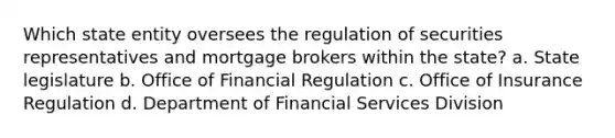 Which state entity oversees the regulation of securities representatives and mortgage brokers within the state? a. State legislature b. Office of Financial Regulation c. Office of Insurance Regulation d. Department of Financial Services Division