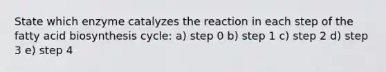 State which enzyme catalyzes the reaction in each step of the fatty acid biosynthesis cycle: a) step 0 b) step 1 c) step 2 d) step 3 e) step 4