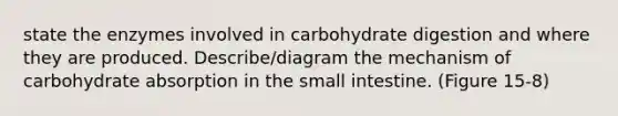 state the enzymes involved in carbohydrate digestion and where they are produced. Describe/diagram the mechanism of carbohydrate absorption in the small intestine. (Figure 15-8)