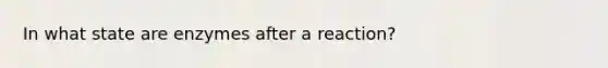 In what state are enzymes after a reaction?