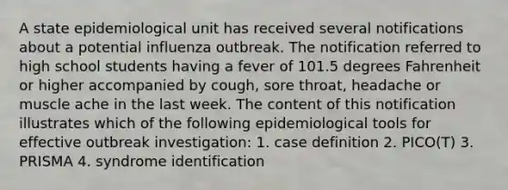 A state epidemiological unit has received several notifications about a potential influenza outbreak. The notification referred to high school students having a fever of 101.5 degrees Fahrenheit or higher accompanied by cough, sore throat, headache or muscle ache in the last week. The content of this notification illustrates which of the following epidemiological tools for effective outbreak investigation: 1. case definition 2. PICO(T) 3. PRISMA 4. syndrome identification