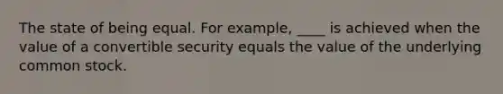 The state of being equal. For example, ____ is achieved when the value of a convertible security equals the value of the underlying common stock.