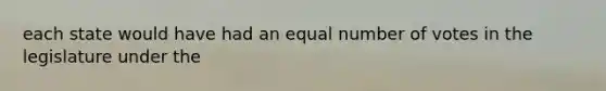 each state would have had an equal number of votes in the legislature under the