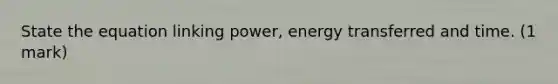 State the equation linking power, energy transferred and time. (1 mark)