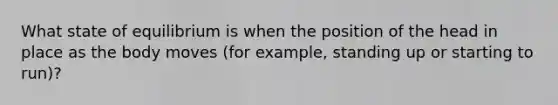 What state of equilibrium is when the position of the head in place as the body moves (for example, standing up or starting to run)?