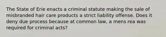 The State of Erie enacts a criminal statute making the sale of misbranded hair care products a strict liability offense. Does it deny due process because at common law, a mens rea was required for criminal acts?