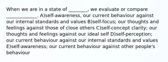 When we are in a state of ________, we evaluate or compare _____________. A)self-awareness, our current behaviour against our internal standards and values B)self-focus; our thoughts and feelings against those of close others C)self-concept clarity; our thoughts and feelings against our ideal self D)self-perception; our current behaviour against our internal standards and values E)self-awareness; our current behaviour against other people's behaviour