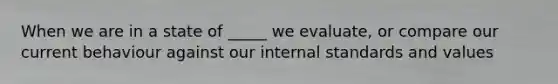 When we are in a state of _____ we evaluate, or compare our current behaviour against our internal standards and values