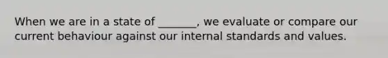 When we are in a state of _______, we evaluate or compare our current behaviour against our internal standards and values.