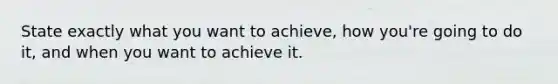 State exactly what you want to achieve, how you're going to do it, and when you want to achieve it.