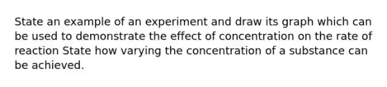 State an example of an experiment and draw its graph which can be used to demonstrate the effect of concentration on the rate of reaction State how varying the concentration of a substance can be achieved.