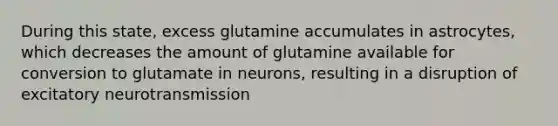 During this state, excess glutamine accumulates in astrocytes, which decreases the amount of glutamine available for conversion to glutamate in neurons, resulting in a disruption of excitatory neurotransmission