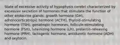 State of excessive activity of hypophysis cerebri characterized by excessive secretion of hormones that stimulate the function of other endocrine glands: growth hormone (GH), adrenocorticotropic hormone (ACTH), thyroid-stimulating hormone (TSH), gonatropic hormones, follicule-stimulating hormone (FSH), luteinizing hormone (LH), prolactin-releasing hormone (PRH), lactogenic hormone, antiduretic hormone (ADH) and oxytocin.