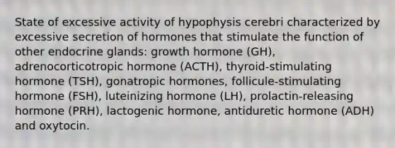 State of excessive activity of hypophysis cerebri characterized by excessive secretion of hormones that stimulate the function of other endocrine glands: growth hormone (GH), adrenocorticotropic hormone (ACTH), thyroid-stimulating hormone (TSH), gonatropic hormones, follicule-stimulating hormone (FSH), luteinizing hormone (LH), prolactin-releasing hormone (PRH), lactogenic hormone, antiduretic hormone (ADH) and oxytocin.