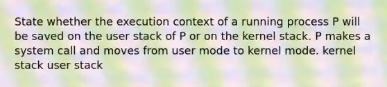 State whether the execution context of a running process P will be saved on the user stack of P or on the kernel stack. P makes a system call and moves from user mode to kernel mode. kernel stack user stack