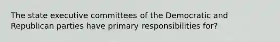 The state executive committees of the Democratic and Republican parties have primary responsibilities for?