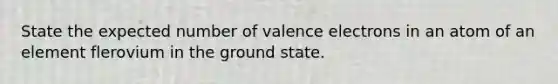 State the expected number of valence electrons in an atom of an element flerovium in the ground state.