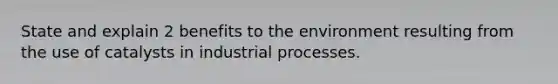 State and explain 2 benefits to the environment resulting from the use of catalysts in industrial processes.