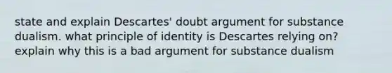 state and explain Descartes' doubt argument for substance dualism. what principle of identity is Descartes relying on? explain why this is a bad argument for substance dualism