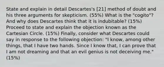 State and explain in detail Descartes's [21] method of doubt and his three arguments for skepticism. (55%) What is the "cogito"? And why does Descartes think that it is indubitable? (15%) Proceed to state and explain the objection known as the Cartesian Circle. (15%) Finally, consider what Descartes could say in response to the following objection: "I know, among other things, that I have two hands. Since I know that, I can prove that I am not dreaming and that an evil genius is not deceiving me." (15%)