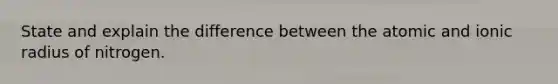 State and explain the difference between the atomic and ionic radius of nitrogen.