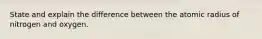 State and explain the difference between the atomic radius of nitrogen and oxygen.