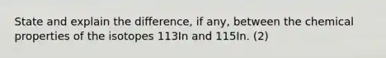 State and explain the difference, if any, between the chemical properties of the isotopes 113In and 115In. (2)