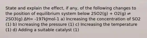 State and explain the effect, if any, of the following changes to the position of equilibrium system below 2SO2(g) + O2(g) ⇌ 2SO3(g) ∆H= -197kJmol-1 a) Increasing the concentration of SO2 (1) b) Increasing the pressure (1) c) Increasing the temperature (1) d) Adding a suitable catalyst (1)