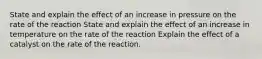 State and explain the effect of an increase in pressure on the rate of the reaction State and explain the effect of an increase in temperature on the rate of the reaction Explain the effect of a catalyst on the rate of the reaction.