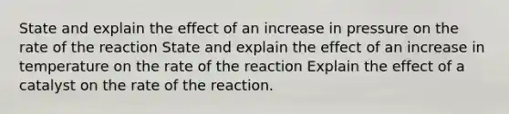 State and explain the effect of an increase in pressure on the rate of the reaction State and explain the effect of an increase in temperature on the rate of the reaction Explain the effect of a catalyst on the rate of the reaction.